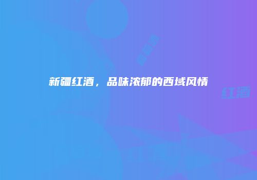 新疆红酒，品味浓郁的西域风情
