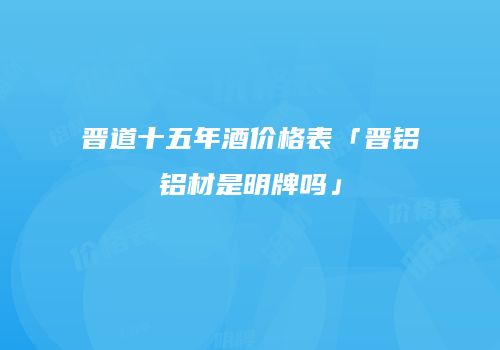 晋道十五年酒价格表「晋铝铝材是明牌吗」