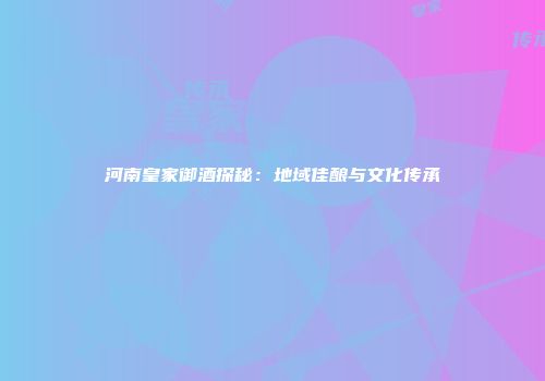 河南皇家御酒探秘：地域佳酿与文化传承