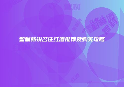 智利新锐名庄红酒推荐及购买攻略
