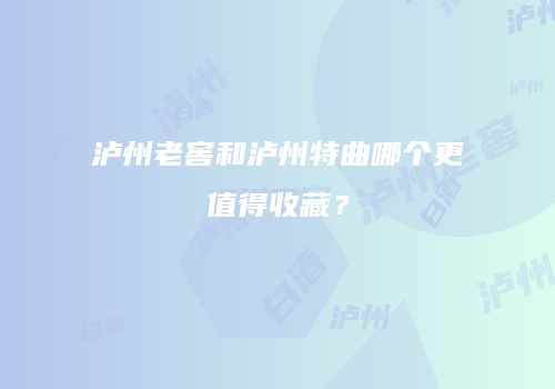 泸州老窖和泸州特曲哪个更值得收藏？