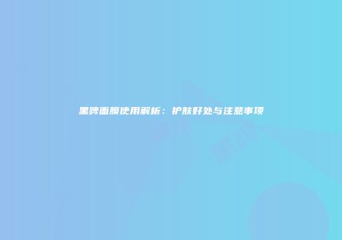 黑啤面膜使用解析：护肤好处与注意事项