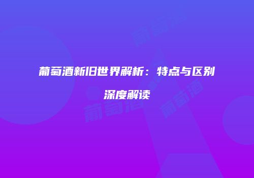 葡萄酒新旧世界解析：特点与区别深度解读