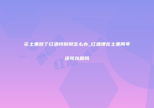 花土里放了红酒特别臭怎么办_红酒埋在土里两年还可以喝吗