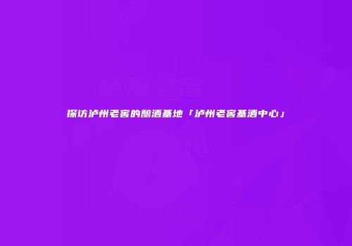 探访泸州老窖的酿酒基地「泸州老窖基酒中心」