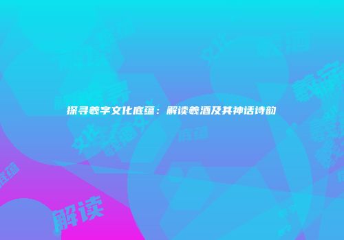 探寻羲字文化底蕴：解读羲酒及其神话诗韵