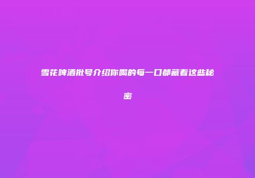 雪花啤酒批号介绍你喝的每一口都藏着这些秘密