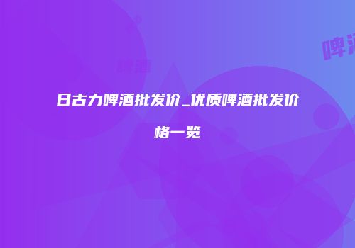 日古力啤酒批发价_优质啤酒批发价格一览