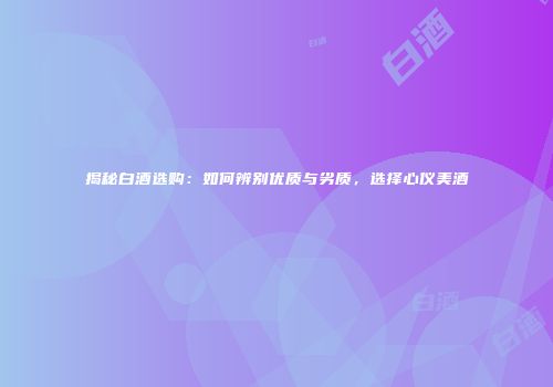 揭秘白酒选购：如何辨别优质与劣质，选择心仪美酒
