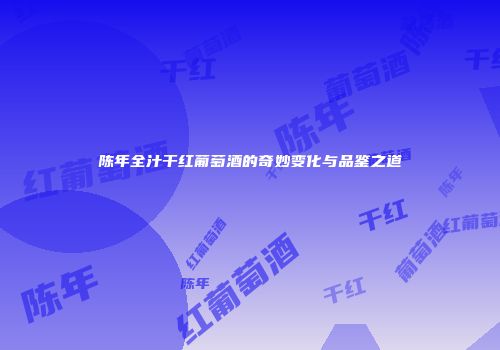 陈年全汁干红葡萄酒的奇妙变化与品鉴之道