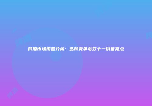 啤酒市场销量分析：品牌竞争与双十一销售亮点