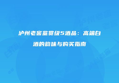 泸州老窖鉴赏级5酒品：高端白酒的韵味与购买指南
