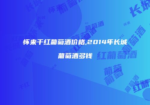 怀来干红葡萄酒价格,2014年长城葡萄酒多钱