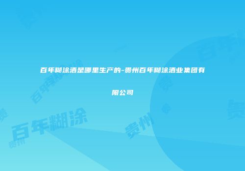 百年糊涂酒是哪里生产的-贵州百年糊涂酒业集团有限公司