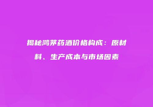 揭秘鸿茅药酒价格构成：原材料、生产成本与市场因素