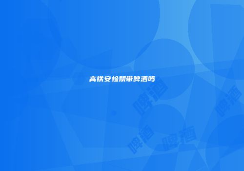 高铁安检禁带啤酒吗