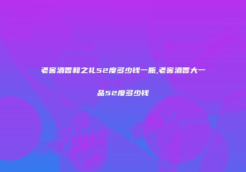 老窖酒香和之礼52度多少钱一瓶,老窖酒香大一品52度多少钱