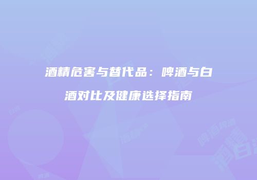 酒精危害与替代品：啤酒与白酒对比及健康选择指南