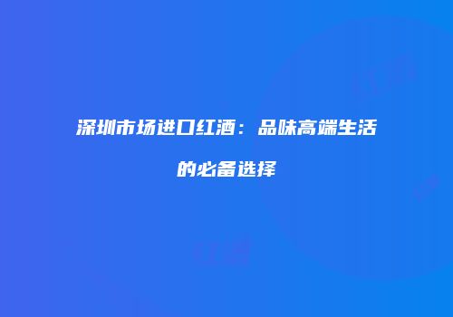 深圳市场进口红酒：品味高端生活的必备选择