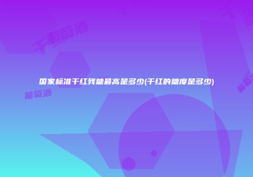 国家标准干红残糖最高是多少(干红的糖度是多少)