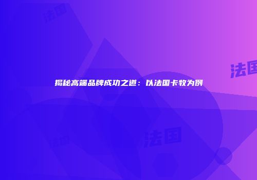 揭秘高端品牌成功之道：以法国卡牧为例