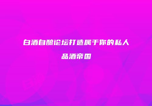 白酒自酿论坛打造属于你的私人品酒帝国