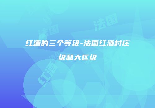 红酒的三个等级-法国红酒村庄级和大区级