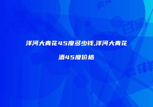 洋河大青花45度多少钱,洋河大青花酒45度价格