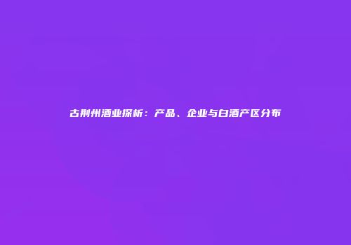 古荆州酒业探析：产品、企业与白酒产区分布