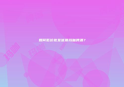 如何低价批发优质玛咖啤酒？