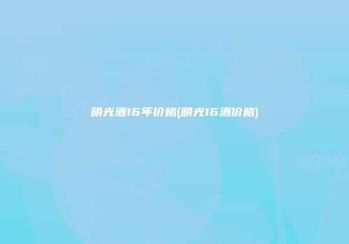 明光酒16年价格(明光16酒价格)