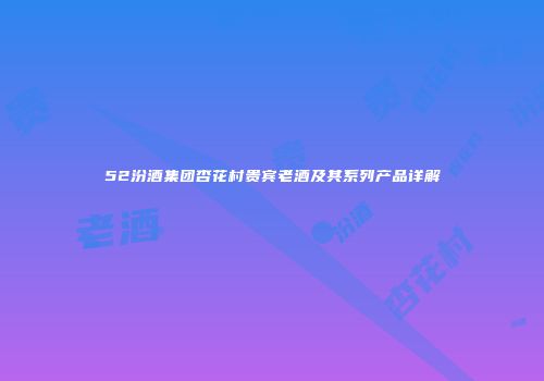52汾酒集团杏花村贵宾老酒及其系列产品详解