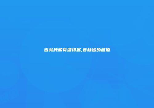 吉林纯粮食酒排名,吉林省的名酒