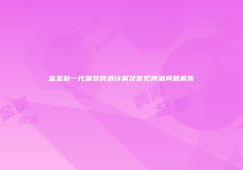 金星新一代罐装啤酒详解及常见啤酒问题解答