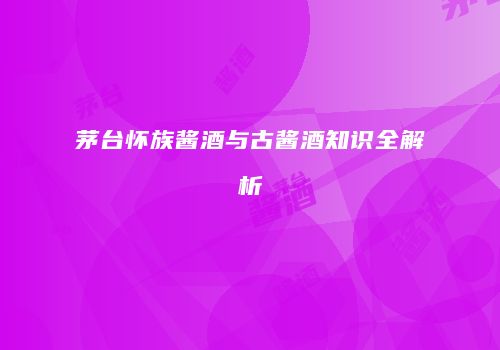 茅台怀族酱酒与古酱酒知识全解析