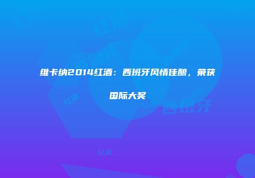 维卡纳2014红酒：西班牙风情佳酿，荣获国际大奖