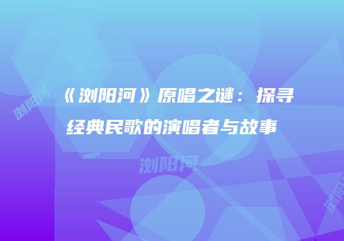 《浏阳河》原唱之谜：探寻经典民歌的演唱者与故事