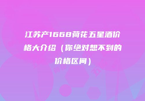 江苏产1668荷花五星酒价格大介绍（你绝对想不到的价格区间）