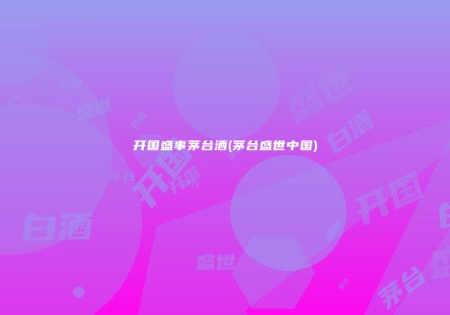 开国盛事茅台酒(茅台盛世中国)
