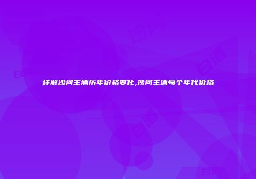 详解沙河王酒历年价格变化,沙河王酒每个年代价格