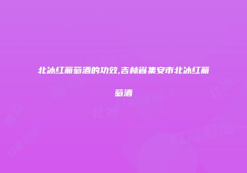 北冰红葡萄酒的功效,吉林省集安市北冰红葡萄酒