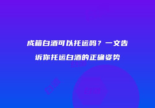 成箱白酒可以托运吗？一文告诉你托运白酒的正确姿势