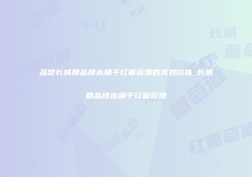 品尝长城精品橡木桶干红葡萄酒的美妙滋味_长城精品橡木桶干红葡萄酒