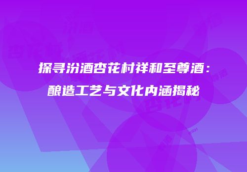 探寻汾酒杏花村祥和至尊酒：酿造工艺与文化内涵揭秘