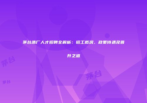 茅台酒厂人才招聘全解析：招工概况、政策待遇及晋升之道