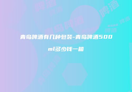 青岛啤酒有几种包装-青岛啤酒500ml多少钱一箱