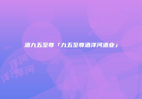 酒九五至尊「九五至尊酒洋河酒业」