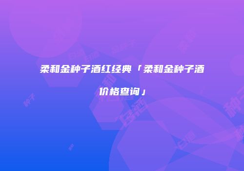 柔和金种子酒红经典「柔和金种子酒价格查询」