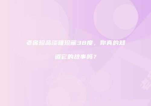 老窖珍品淡雅珍藏38度，你真的知道它的故事吗？