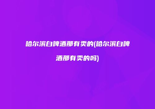 哈尔滨白啤酒那有卖的(哈尔滨白啤酒那有卖的吗)